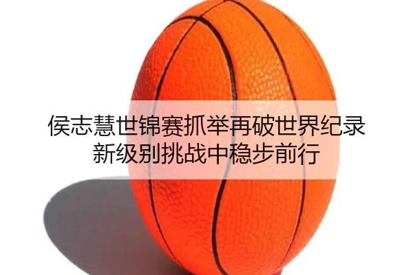 侯志慧世锦赛抓举再破世界纪录 新级别挑战中稳步前行